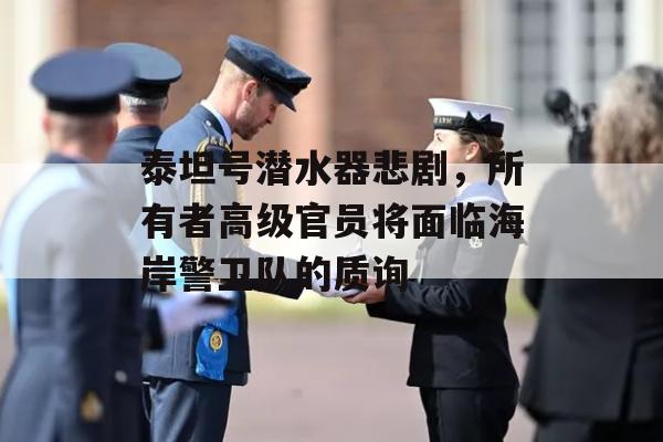 泰坦号潜水器悲剧，所有者高级官员将面临海岸警卫队的质询