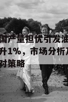 美国产量担忧引发油价攀升1%，市场分析及应对策略