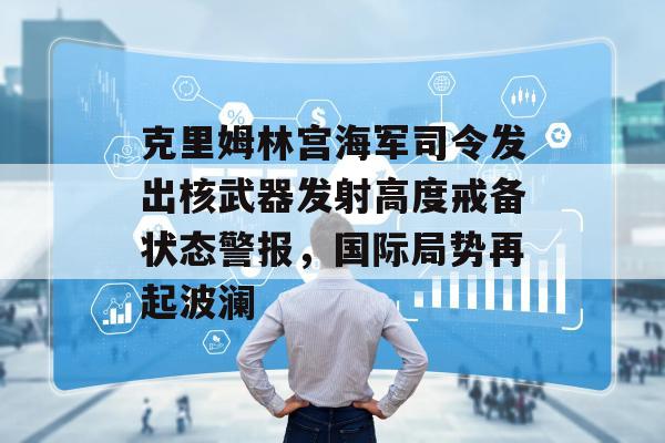 克里姆林宫海军司令发出核武器发射高度戒备状态警报，国际局势再起波澜