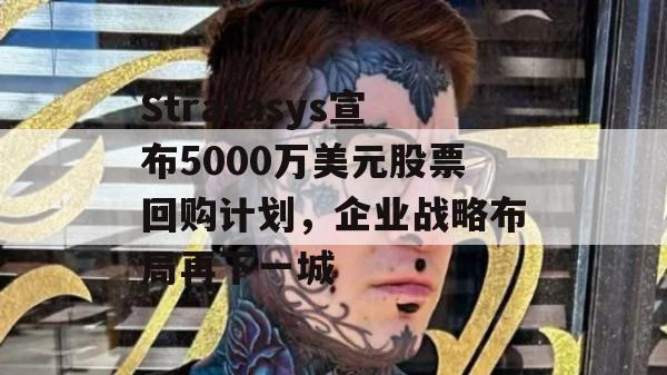 Stratasys宣布5000万美元股票回购计划，企业战略布局再下一城