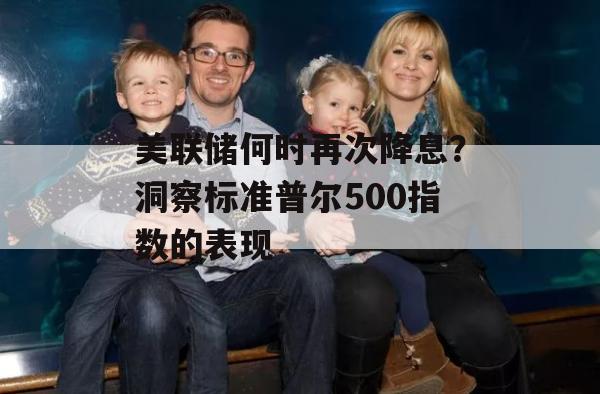 美联储何时再次降息？洞察标准普尔500指数的表现