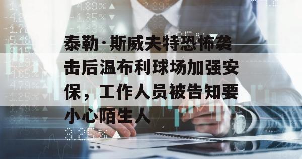 泰勒·斯威夫特恐怖袭击后温布利球场加强安保，工作人员被告知要小心陌生人