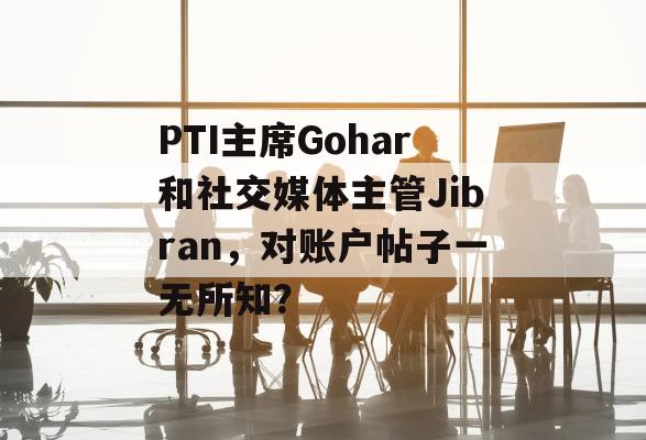 PTI主席Gohar和社交媒体主管Jibran，对账户帖子一无所知？