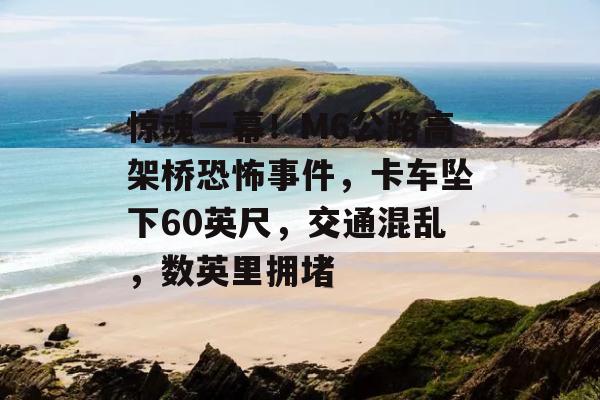 惊魂一幕！M6公路高架桥恐怖事件，卡车坠下60英尺，交通混乱，数英里拥堵