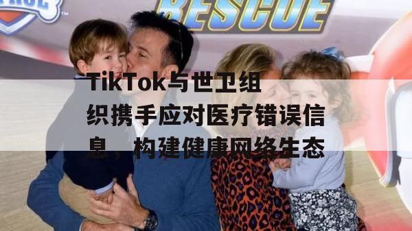 TikTok与世卫组织携手应对医疗错误信息，构建健康网络生态