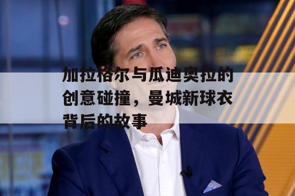 加拉格尔与瓜迪奥拉的创意碰撞，曼城新球衣背后的故事