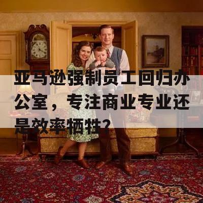 亚马逊强制员工回归办公室，专注商业专业还是效率牺牲？