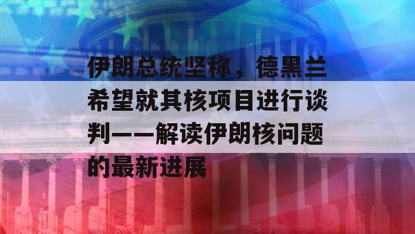 伊朗总统坚称，德黑兰希望就其核项目进行谈判——解读伊朗核问题的最新进展