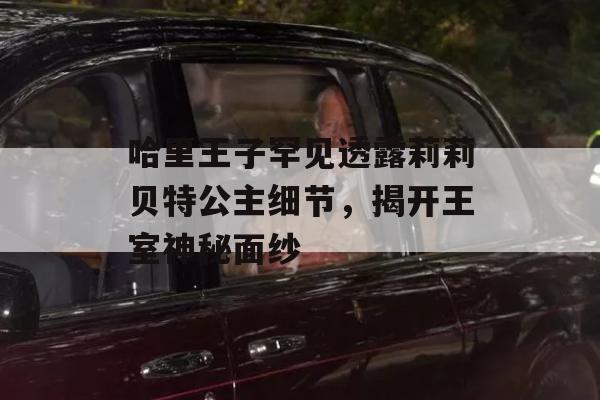 哈里王子罕见透露莉莉贝特公主细节，揭开王室神秘面纱