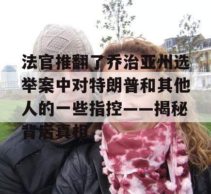 法官推翻了乔治亚州选举案中对特朗普和其他人的一些指控——揭秘背后真相