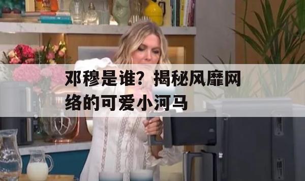 邓穆是谁？揭秘风靡网络的可爱小河马