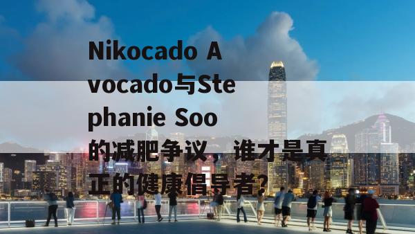 Nikocado Avocado与Stephanie Soo的减肥争议，谁才是真正的健康倡导者？