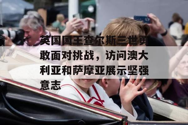 英国国王查尔斯三世勇敢面对挑战，访问澳大利亚和萨摩亚展示坚强意志