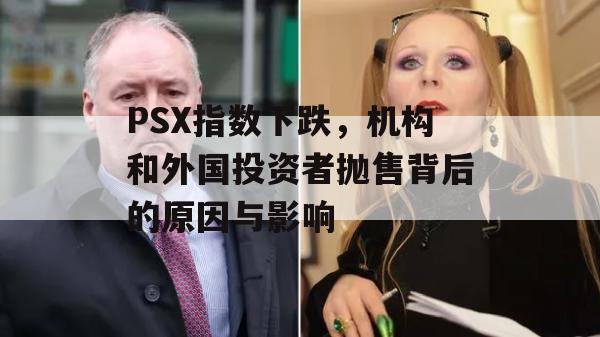 PSX指数下跌，机构和外国投资者抛售背后的原因与影响