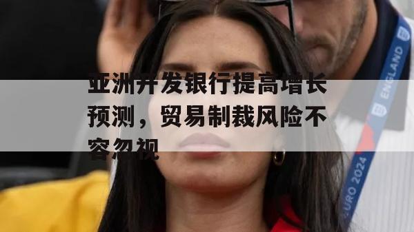 亚洲开发银行提高增长预测，贸易制裁风险不容忽视