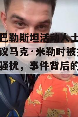 亲巴勒斯坦活动人士在抗议马克·米勒时被指控骚扰，事件背后的真相