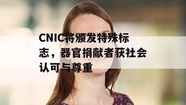 CNIC将颁发特殊标志，器官捐献者获社会认可与尊重