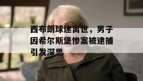 西布朗球迷离世，男子因希尔斯堡惨案被逮捕引发深思