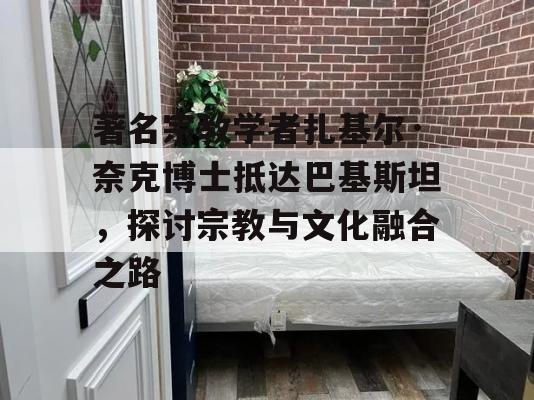 著名宗教学者扎基尔·奈克博士抵达巴基斯坦，探讨宗教与文化融合之路