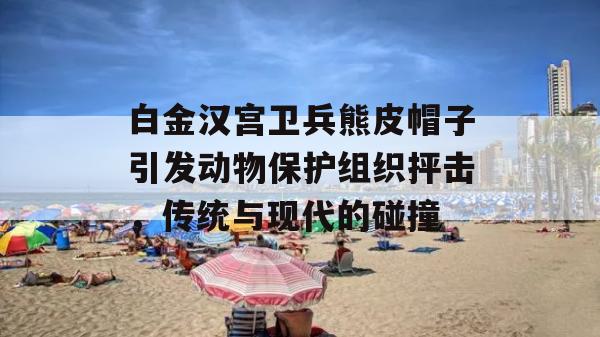 白金汉宫卫兵熊皮帽子引发动物保护组织抨击，传统与现代的碰撞