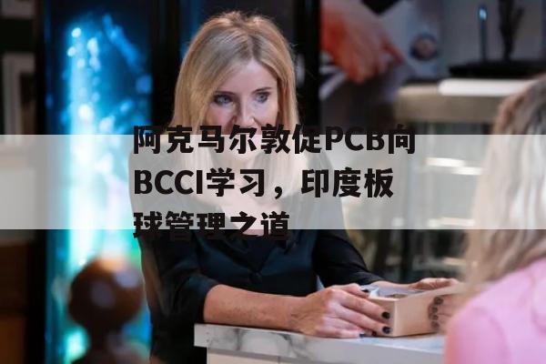 阿克马尔敦促PCB向BCCI学习，印度板球管理之道