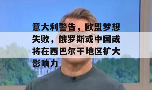 意大利警告，欧盟梦想失败，俄罗斯或中国或将在西巴尔干地区扩大影响力