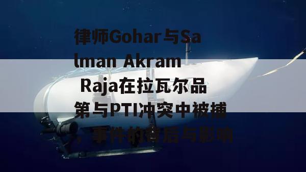 律师Gohar与Salman Akram Raja在拉瓦尔品第与PTI冲突中被捕，事件的背后与影响