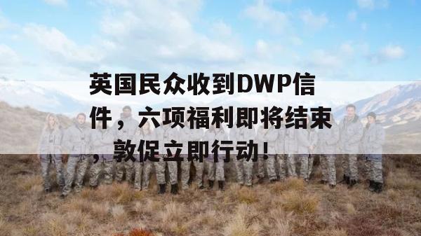 英国民众收到DWP信件，六项福利即将结束，敦促立即行动！