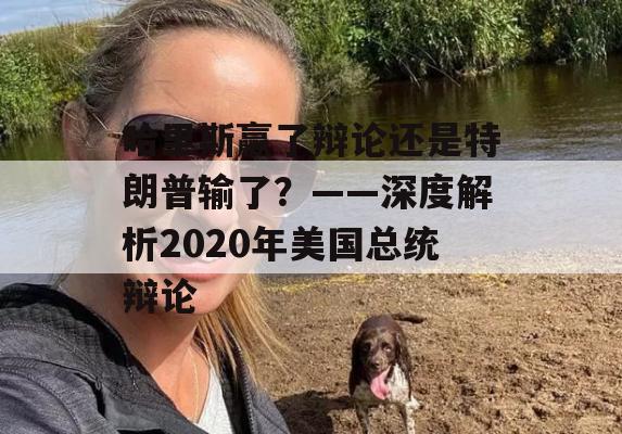 哈里斯赢了辩论还是特朗普输了？——深度解析2020年美国总统辩论