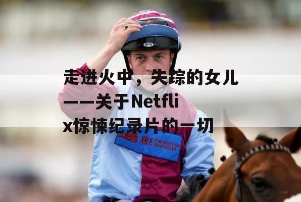 走进火中，失踪的女儿——关于Netflix惊悚纪录片的一切