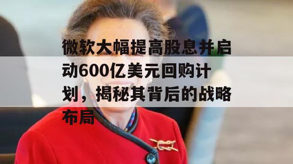 微软大幅提高股息并启动600亿美元回购计划，揭秘其背后的战略布局