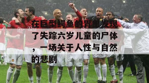 在巨型鳄鱼的胃里发现了失踪六岁儿童的尸体，一场关于人性与自然的悲剧