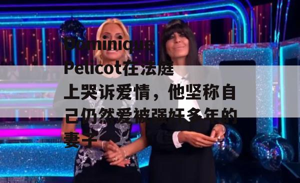 Dominique Pelicot在法庭上哭诉爱情，他坚称自己仍然爱被强奸多年的妻子