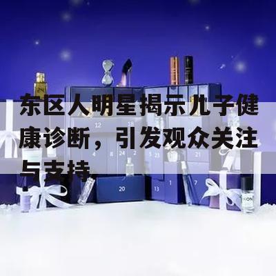 东区人明星揭示儿子健康诊断，引发观众关注与支持